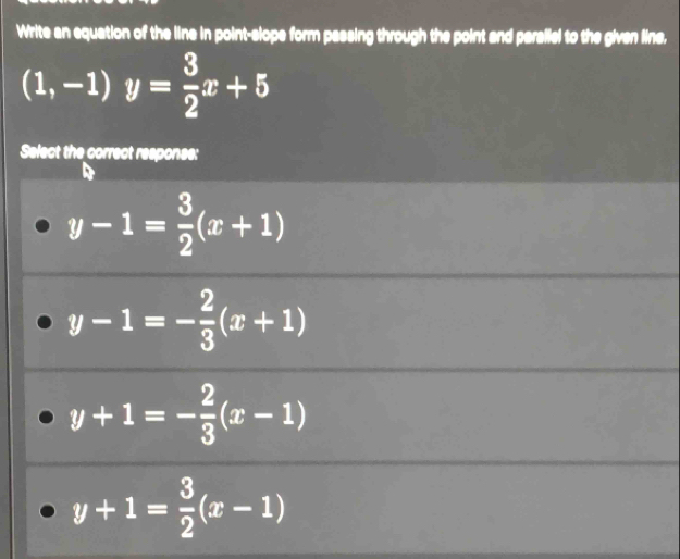 Write an equation of the line in point-slope form passing through the point and paraliel to the given line.
(1,-1)y= 3/2 x+5
Select the correct responss:
y-1= 3/2 (x+1)
y-1=- 2/3 (x+1)
y+1=- 2/3 (x-1)
y+1= 3/2 (x-1)