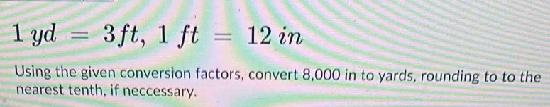 1yd=3ft, 1ft=12in
Using the given conversion factors, convert 8,000 in to yards, rounding to to the 
nearest tenth, if neccessary.