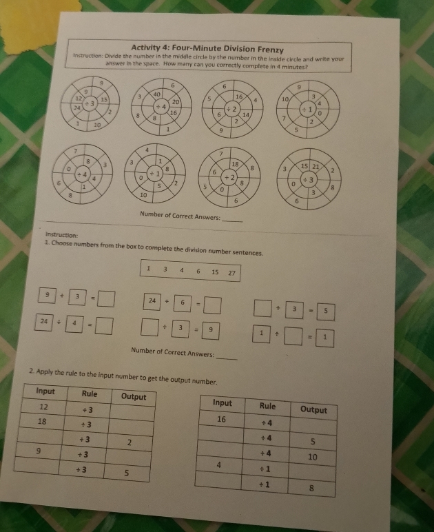 Activity 4: Four-Minute Division Frenzy
Instruction: Divide the number in the middle circle by the number in the inside circle and write your
answer in the space. How many can you correctly complete in 4 minutes?
_
Instruction:
1. Choose numbers from the box to complete the division number sentences.
1 3 6 15 27
9+ 3=□ 24/ 6=□ □ +3=5
24+4=□ □ +3=9 1+□ =1
_
Number of Correct Answers:
2. Apply the rule to the input number to get the output number.