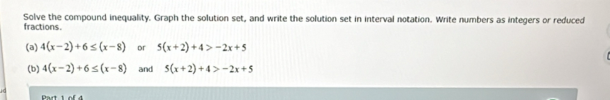 Solve the compound inequality. Graph the solution set, and write the solution set in interval notation. Write numbers as integers or reduced 
fractions. 
(a) 4(x-2)+6≤ (x-8) or 5(x+2)+4>-2x+5
(b) 4(x-2)+6≤ (x-8) and 5(x+2)+4>-2x+5