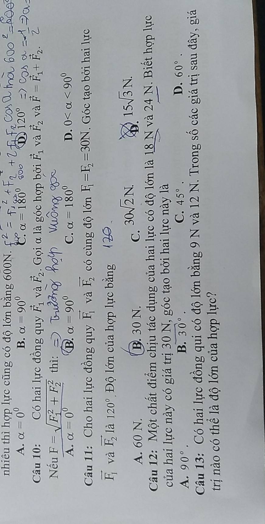 nhiêu thì hợp lực cũng có độ lớn bằng 600N.
A. alpha =0^0 B. alpha =90° C. alpha =180° D 120°
Câu 10: Có hai lực đồng quy vector F_1 và vector F_2. Gọi α là góc hợp bởi vector F_1 và vector F_2 và vector F=vector F_1+vector F_2. 
Nếu F=sqrt (F_1)^2+F_2^2 thì:
A. alpha =0^0 B. alpha =90° C. alpha =180° D. 0 <90^0
Câu 11: Cho hai lực đồng quy vector F_1 và vector F_2 có cùng độ lớn F_1=F_2=30N. Góc tạo bởi hai lực
vector F_1 và vector F_2 là 120° Độ lớn của hợp lực bằng
A. 60 N. B. 30 N. C. 30sqrt(2)N.
15sqrt(3)N. 
Câu 12: Một chất điểm chịu tác dụng của hai lực có độ lớn là 18 N và 24 N. Biết hợp lực
của hai lực này có giá trị 30 N, góc tạo bởi hai lực này là
A. 90°.
B. 30°. C. 45°. D. 60°. 
Câu 13: Có hai lực đồng qui có độ lớn bằng 9 N và 12 N. Trong số các giá trị sau đây, giá
trị nào có thể là độ lớn của hợp lực?