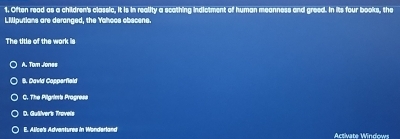 Often read as a children's classic, it is in reality a scathing indictment of human meanness and greed. In its four books, the
LMiputians are deranged, the Yahoos obecene.
The title of the work is
A. Tom Jones
B. David Copperfield
C. The Pilgrie's Progress
D. Guiiver's Travels
E. Alice's Advantures in Wonderland Activate Windows