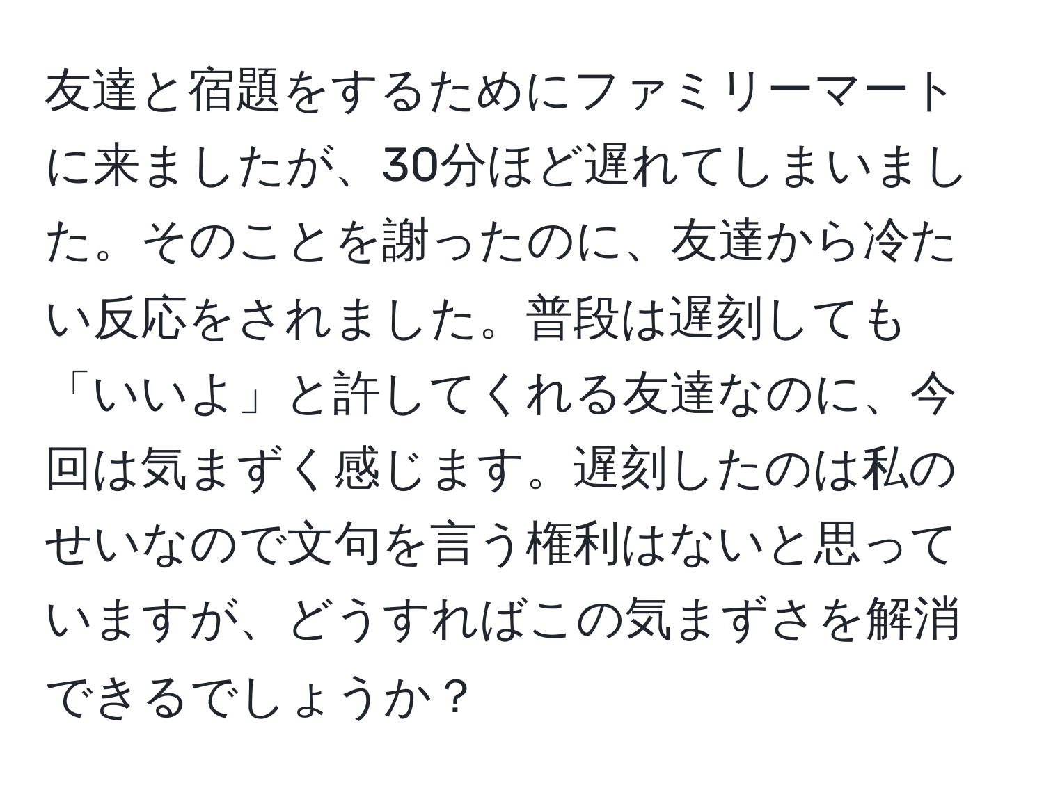 友達と宿題をするためにファミリーマートに来ましたが、30分ほど遅れてしまいました。そのことを謝ったのに、友達から冷たい反応をされました。普段は遅刻しても「いいよ」と許してくれる友達なのに、今回は気まずく感じます。遅刻したのは私のせいなので文句を言う権利はないと思っていますが、どうすればこの気まずさを解消できるでしょうか？