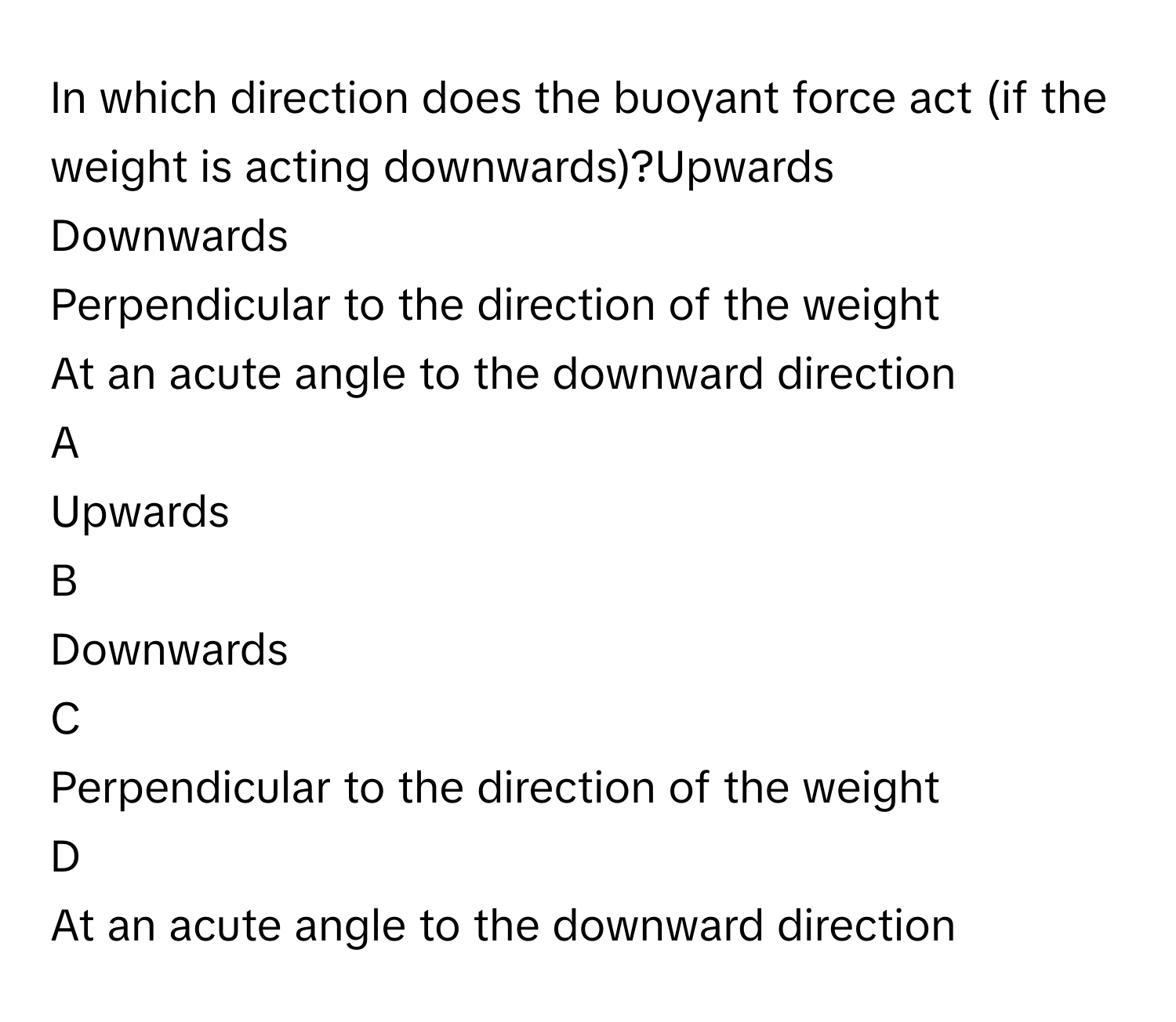 In which direction does the buoyant force act (if the weight is acting downwards)?Upwards

Downwards

Perpendicular to the direction of the weight

At an acute angle to the downward direction


A  
Upwards
 


B  
Downwards
 


C  
Perpendicular to the direction of the weight
 


D  
At an acute angle to the downward direction