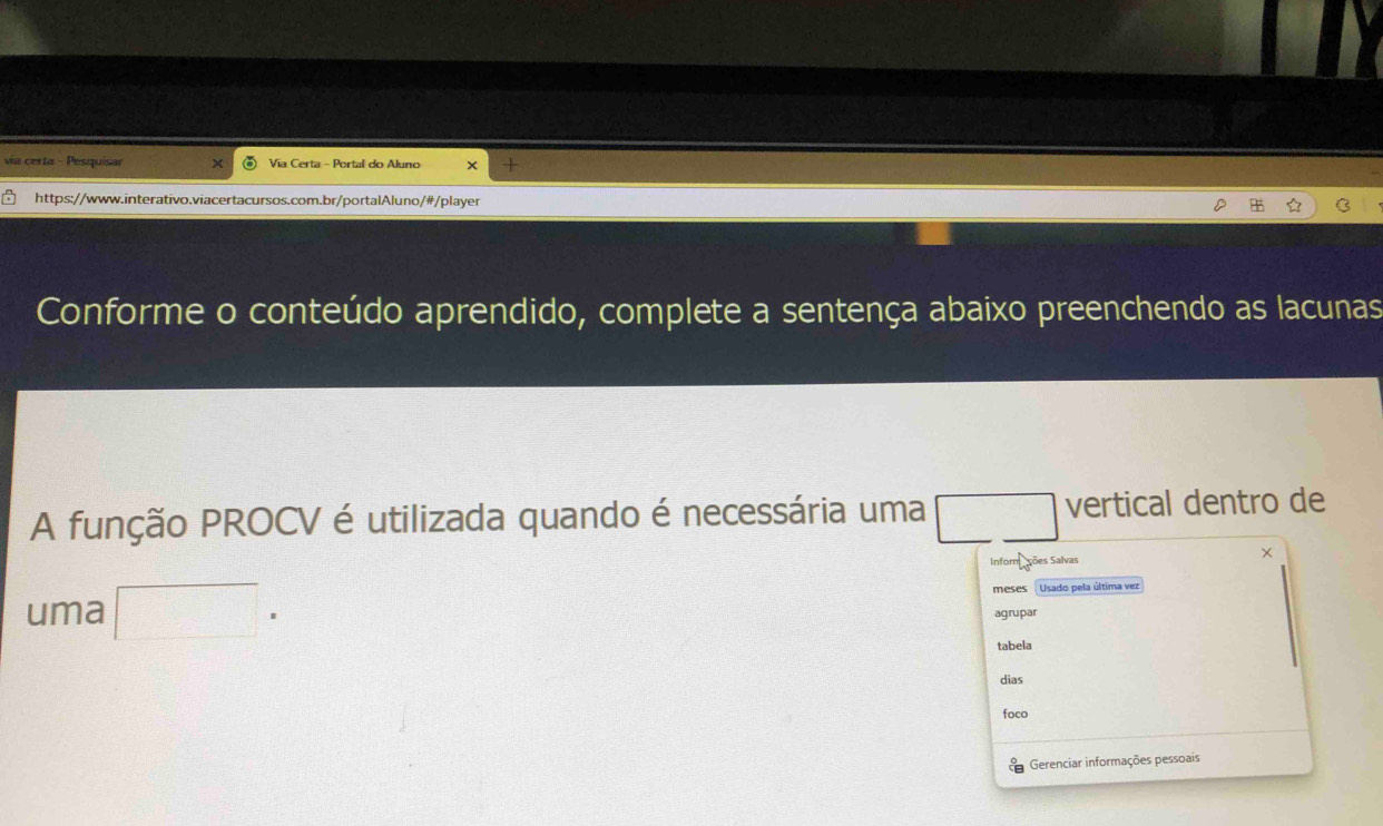 via certa - Pesquisar Via Certa - Portal do Aluno X 
https://www.interativo.viacertacursos.com.br/portalAluno/#/player 
Conforme o conteúdo aprendido, complete a sentença abaixo preenchendo as lacunas 
A função PROCV é utilizada quando é necessária uma vertical dentro de 
Inform ções Salvas 
uma □ ^circ  meses Usado pela última vez 
agrupar 
tabela 
dias 
foco 
Gerenciar informações pessoais