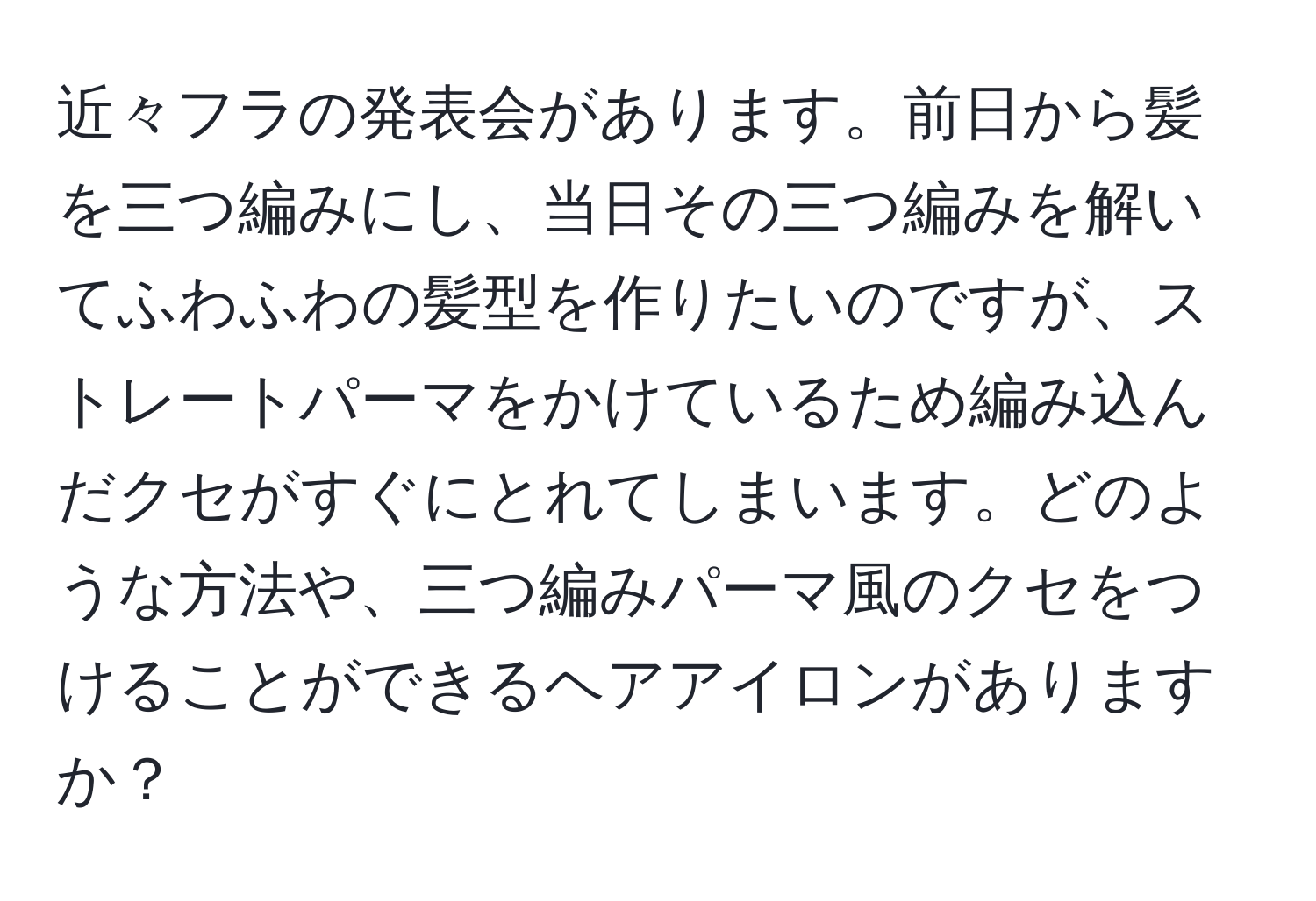 近々フラの発表会があります。前日から髪を三つ編みにし、当日その三つ編みを解いてふわふわの髪型を作りたいのですが、ストレートパーマをかけているため編み込んだクセがすぐにとれてしまいます。どのような方法や、三つ編みパーマ風のクセをつけることができるヘアアイロンがありますか？