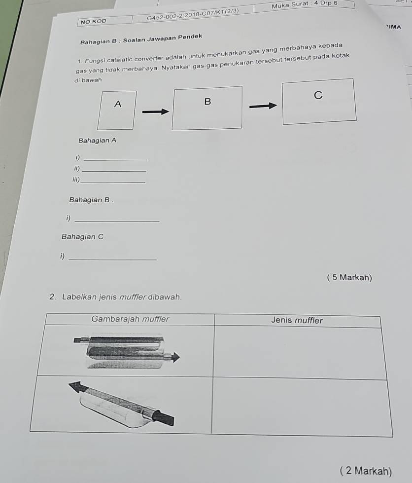 Muka Surat : 4 Drp 6 
NO.KOD G452-002-2 2018-C07/KT(2/3) 
IMA 
Bahagian B : Soalan Jawapan Pendek 
1. Fungsi catalatic converter adalah untuk menukarkan gas yang merbahaya kepada 
gas yang tidak merbahaya. Nyatakan gas-gas penukaran tersebut tersebut pada kotak 
di bawah 
A 
B 
C 
Bahagian A 
i)_ 
ii)_ 
iii)_ 
Bahagian B . 
i)_ 
Bahagian C 
i)_ 
( 5 Markah) 
2. Labelkan jenis muffler dibawah 
( 2 Markah)