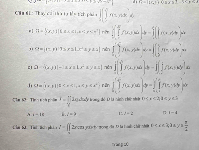 frac ^th  x≤ y≤ sqrt(9)-x^2 d) Omega =((x,y)|0≤ x≤ 3,-3≤ y≤ 3
Câu 61: Thay đổi thứ tự lấy tích phân ∈tlimits _0)^1(∈tlimits _y^((sqrt y))f(x,y)dx)dy
a) Omega = (x,y)|0≤ x≤ 1,x≤ y≤ x^2 nên ∈tlimits _0^(1(∈tlimits _y^(sqrt y))f(x,y)dx)dy=∈tlimits _x^((x^2))(∈tlimits _0^(1f(x,y)dy)dx
b) Omega = (x,y)|0≤ x≤ 1,x^2)≤ y≤ x nên ∈tlimits _0^(1(∈tlimits _y^(sqrt(x))f(x,y)dx)dy=∈tlimits _0^(1(∈tlimits _x^2))^yf(x,y)dy)dx
c) Omega = (x,y)|-1≤ x≤ 1,x^2≤ y≤ x nên ∈tlimits _0^(1(∈tlimits _y^(sqrt(y))f(x,y)dx)dy=∈tlimits _(-1)^1(∈tlimits _x^2)^1f(x,y)dy)dx
d) Omega = (x,y)|0≤ x≤ 1,x≤ y≤ x^2 nên ∈tlimits _0^(1(∈tlimits _y^(sqrt y))f(x,y)dx)dy=∈tlimits _0^(1(∈tlimits _y^(x^2))f(x,y)dy)dx
Câu 62: Tính tích phân I=∈t _D2xydxdy trong đó D là hình chữ nhật 0≤ x≤ 2;0≤ y≤ 3
A. I=18 B. I=9
C. I=2 D. I=4
Câu 63: Tính tích phân I=∈t _D2xcos ydxdyt trong đó D là hình chữ nhật 0≤ x≤ 3;0≤ y≤  π /2 
Trang 10