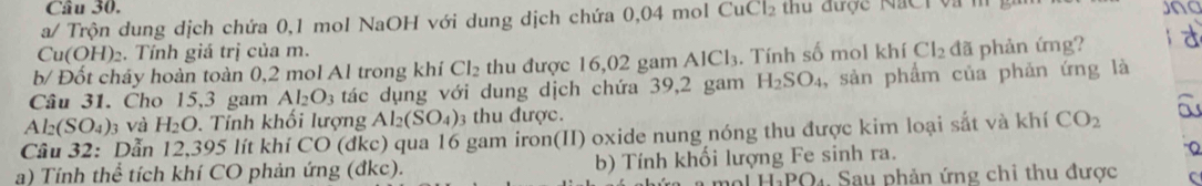 a/ Trộn dung dịch chứa 0,1 mol NaOH với dung dịch chứa 0,04 mol CuCl_2 được NaC i v a Jng
Cu(OH)₂. Tính giá trị của m. 
b/ Đốt cháy hoàn toàn 0,2 mol Al trong khí Cl_2 thu được 16,02 gam Al( . Tính số mol khí Cl_2 đã phản ứng? d
AlCl_3
Câu 31. Cho 15,3 gam Al_2O_3 tác dụng với dung dịch chứa 39,2 gam H_2SO_4 , sản phẩm của phản ứng là
Al_2(SO_4)_3 và H_2O. . Tính khối lượng Al_2(SO_4) 3 thu được. 
Câu 32: Dẫn 12,395 lít khí CO (đkc) qua 16 gam iron(II) oxide nung nóng thu được kim loại sắt và khí CO_2 a 
a) Tính thể tích khí CO phản ứng (đkc). b) Tính khối lượng Fe sinh ra. Q 
I.DO D4 Sau phản ứng chi thu được C