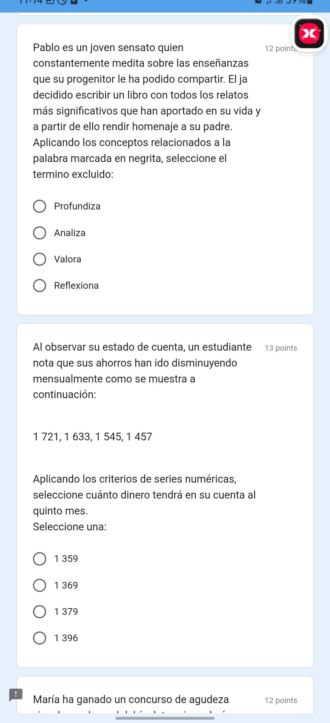 Pablo es un joven sensato quien 12 points
constantemente medita sobre las enseñanzas
que su progenitor le ha podido compartir. El ja
decidido escribir un libro con todos los relatos
más significativos que han aportado en su vida y
a partir de ello rendir homenaje a su padre.
Aplicando los conceptos relacionados a la
palabra marcada en negrita, seleccione el
termino excluido:
Profundiza
Analiza
Valora
Reflexiona
Al observar su estado de cuenta, un estudiante 13 points
nota que sus ahorros han ido disminuyendo
mensualmente como se muestra a
continuación:
1 721, 1 633, 1 545, 1 457
Aplicando los criterios de series numéricas,
seleccione cuánto dinero tendrá en su cuenta al
quinto mes.
Seleccione una:
1 359
1 369
1 379
1 396
María ha ganado un concurso de agudeza 12 points