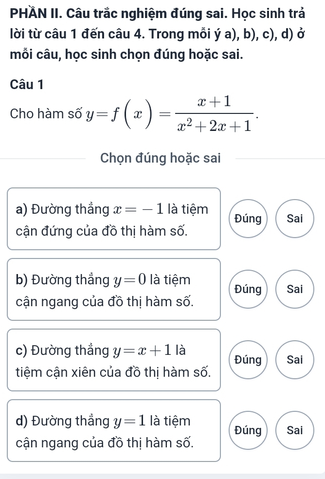 PHÄN II. Câu trắc nghiệm đúng sai. Học sinh trả
lời từ câu 1 đến câu 4. Trong mỗi dot ya),b),c) , d) ở
mỗi câu, học sinh chọn đúng hoặc sai.
Câu 1
Cho hàm số y=f(x)= (x+1)/x^2+2x+1 . 
Chọn đúng hoặc sai
a) Đường thắng x=-1 là tiệm Đúng Sai
cận đứng của đồ thị hàm số.
b) Đường thắng y=0 là tiệm Đúng Sai
cận ngang của đồ thị hàm số.
c) Đường thẳng y=x+1 là Đúng Sai
tiệm cận xiên của đồ thị hàm số.
d) Đường thắng y=1 là tiệm Đúng Sai
cận ngang của đồ thị hàm số.