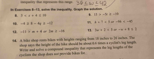 inequality that represents this range. 
In Exercises 8-13, solve the inequality. Graph the solution. 
8. 3 9. 15>-5t≥ -10
10. -4≥ 8-4q≥ -12 11. h+7<5</tex> or -9h
12. -11>m+4 or 2m≥ -16 13. 3w+2<5</tex> or -w+8≤ 2
14. A bike shop rents bikes with heights ranging from 18 inches to 26 inches. The 
shop says the height of the bike should be about 0.6 times a cyclist's leg length. 
Write and solve a compound inequality that represents the leg lengths of the 
cyclists the shop does not provide bikes for.