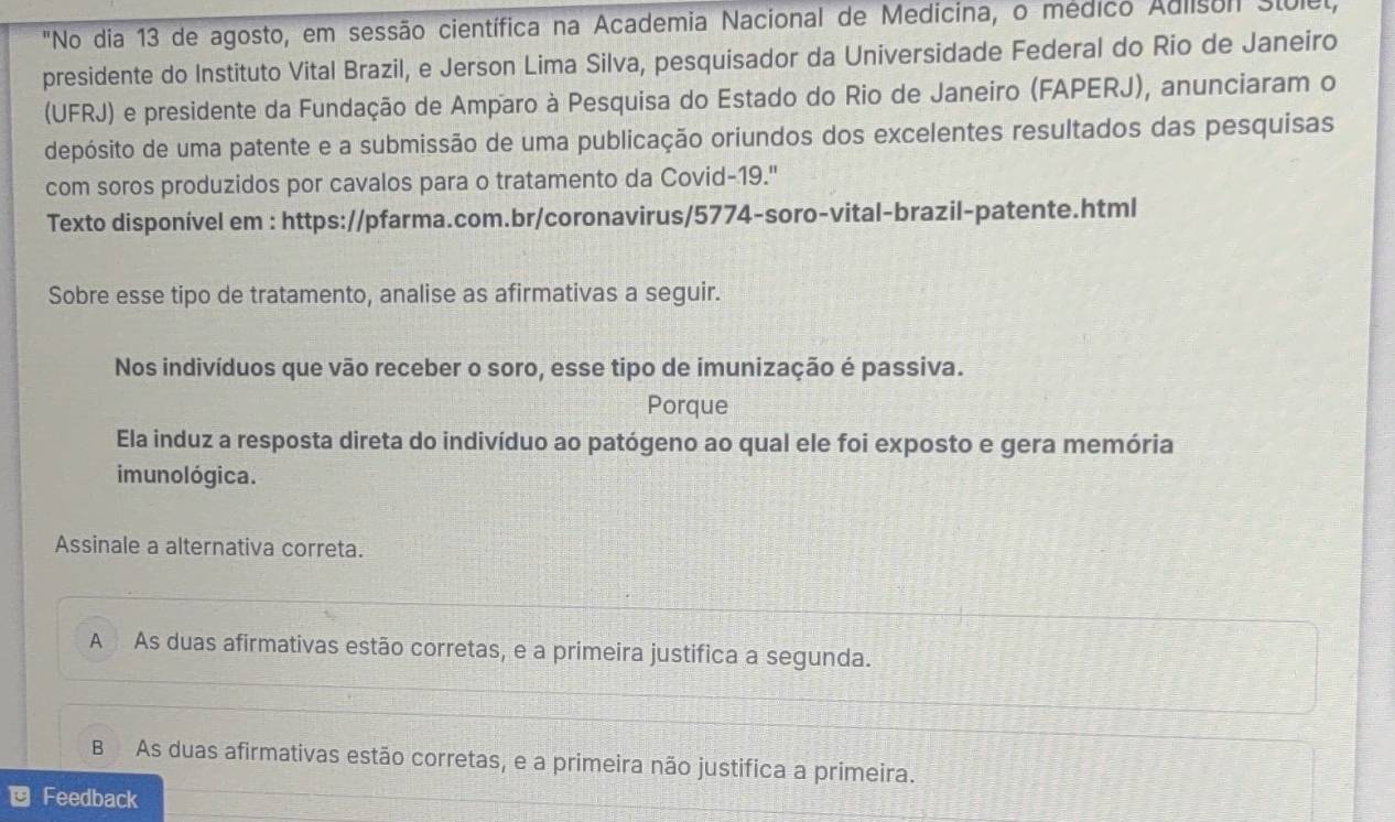 "No dia 13 de agosto, em sessão científica na Academia Nacional de Medicina, o médico Adlison stulel,
presidente do Instituto Vital Brazil, e Jerson Lima Silva, pesquisador da Universidade Federal do Rio de Janeiro
(UFRJ) e presidente da Fundação de Amparo à Pesquisa do Estado do Rio de Janeiro (FAPERJ), anunciaram o
depósito de uma patente e a submissão de uma publicação oriundos dos excelentes resultados das pesquisas
com soros produzidos por cavalos para o tratamento da Covid-19."
Texto disponível em : https://pfarma.com.br/coronavirus/5774-soro-vital-brazil-patente.html
Sobre esse tipo de tratamento, analise as afirmativas a seguir.
Nos indivíduos que vão receber o soro, esse tipo de imunização é passiva.
Porque
Ela induz a resposta direta do indivíduo ao patógeno ao qual ele foi exposto e gera memória
imunológica.
Assinale a alternativa correta.
A As duas afirmativas estão corretas, e a primeira justifica a segunda.
B As duas afirmativas estão corretas, e a primeira não justifica a primeira.
Feedback