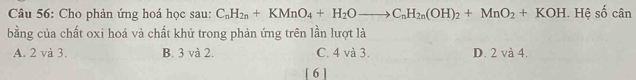 Cho phản ứng hoá học sau: C_nH_2n+KMnO_4+H_2Oto C_nH_2n(OH)_2+MnO_2+KOH. Hệ số cân
bằng của chất oxi hoá và chất khử trong phản ứng trên lần lượt là
A. 2 và 3. B. 3 và 2. C. 4 và 3. D. 2 và 4.
[ 6 ]