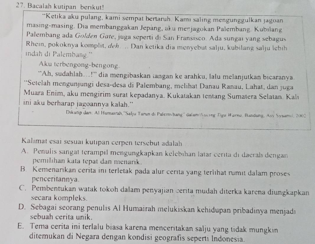 Bacalah kutipan berıkut!
**Ketika aku pulang, kami sempat bertaruh. Kami saling mengunggulkan jagoan
masing-masing. Dia membanggakan Jepäng, aku merjagokan Palembang. Kubilang
Palembang ada Golden Gate, juga seperti di San Fransisco. Ada sungai yang sebagus
Rhein, pokoknya komplit, deh... Dan ketika dia menyebut salju, kubilang salju lebih
indah di Palembang."
Aku terbengong-bengong.
“`Ah, sudahlah…!” dia mengibaskan tangan ke arahku, lalu melanjutkan bicaranya.
``Setelah mengunjungi desa-desa di Palembang, melihat Danau Ranau, Lahat, dan juga
Muara Enim, aku mengirim surat kepadanya. Kukatakan tentang Sumatera Selatan. Kalı
ini aku berharap jagoannya kalah.”
Dikutip dar: Al Humairah,''Salju Turun di Palemvbang'' dalam Aucing Tigo Warno, Bandung, Asy Syaamil, 2002
Kalımat esaï sesuaı kutıpan cerpen tersebut adalah
A. Penulis sangat terampil mengungkapkan kelebıhan latar cerita di daerah dengan
pemilihan kata tepat dan menarik.
B. Kemenarikan cerita inı terletak pada alur cerita yang terlıhat rumit dalam proses
penceritannya.
C. Pembentukan watak tokoh dalam penyajian cerita mudah diterka karena diungkapkan
secara kompleks.
D. Sebagai seorang penulis Al Humairah melukiskan kehidupan pribadinya menjadi
sebuah cerita unik.
E. Tema cerita ini terlalu biasa karena menceritakan salju yang tidak mungkin
ditemukan di Negara dengan kondisi geografis seperti Indonesia.