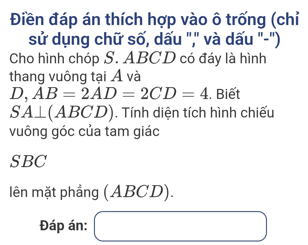 Điền đáp án thích hợp vào ô trống (chỉ 
sử dụng chữ số, dấu "," và dấu "-") 
Cho hình chóp S. ABCD có đáy là hình 
thang vuông tại Á và 
D, AB=2AD=2CD=4. Biết 
SA⊥ (ABCD^ . Tính diện tích hình chiếu 
vuông góc của tam giác 
SBC 
lên mặt phẳng ( ABCL ) 
Đáp án: □