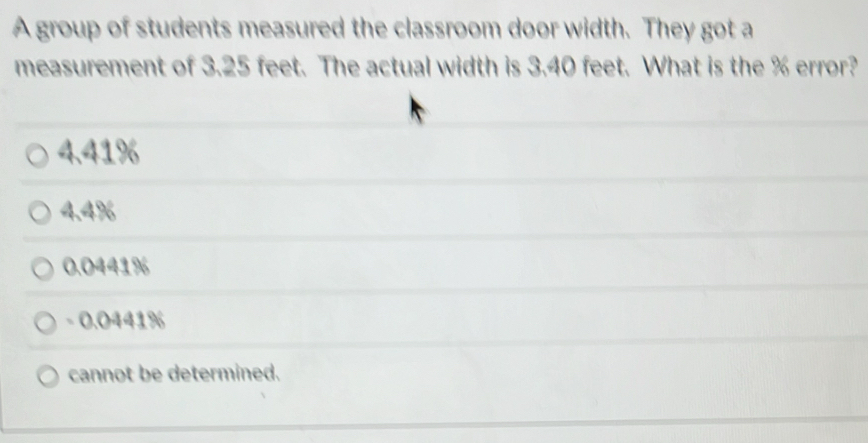 A group of students measured the classroom door width. They got a
measurement of 3.25 feet. The actual width is 3.40 feet. What is the % error?
4,41%
4.4%
0.0441%
- 0.0441%
cannot be determined.