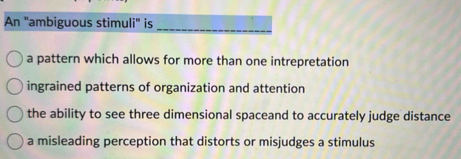 An "ambiguous stimuli" is
a pattern which allows for more than one intrepretation
ingrained patterns of organization and attention
the ability to see three dimensional spaceand to accurately judge distance
a misleading perception that distorts or misjudges a stimulus