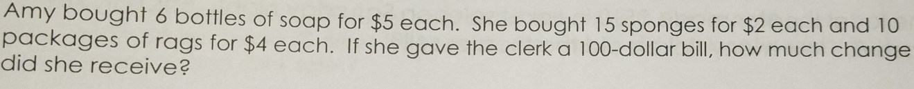 Amy bought 6 bottles of soap for $5 each. She bought 15 sponges for $2 each and 10
packages of rags for $4 each. If she gave the clerk a 100-dollar bill, how much change 
did she receive?