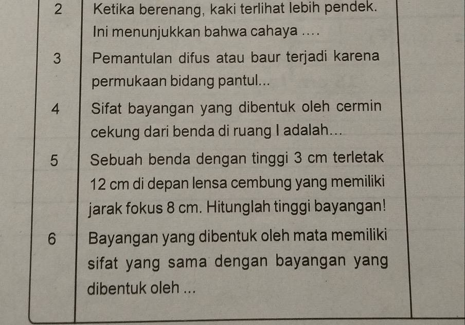 Ketika berenang, kaki terlihat lebih pendek. 
Ini menunjukkan bahwa cahaya .... 
3 Pemantulan difus atau baur terjadi karena 
permukaan bidang pantul... 
4 Sifat bayangan yang dibentuk oleh cermin 
cekung dari benda di ruang I adalah... 
5 Sebuah benda dengan tinggi 3 cm terletak
12 cm di depan lensa cembung yang memiliki 
jarak fokus 8 cm. Hitunglah tinggi bayangan! 
6 Bayangan yang dibentuk oleh mata memiliki 
sifat yang sama dengan bayangan yang 
dibentuk oleh ...