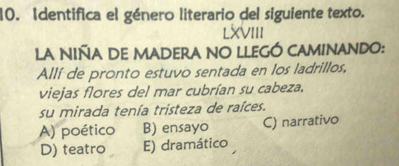 Identifica el género literario del siguiente texto.
LXVIII
LA NIÑA DE MADERA NO LLEGÓ CAMINANDO:
Allí de pronto estuvo sentada en los ladrillos,
viejas flores del mar cubrían su cabeza,
su mirada tenía tristeza de raíces.
A) poético B) ensayo C) narrativo
D) teatro E) dramático