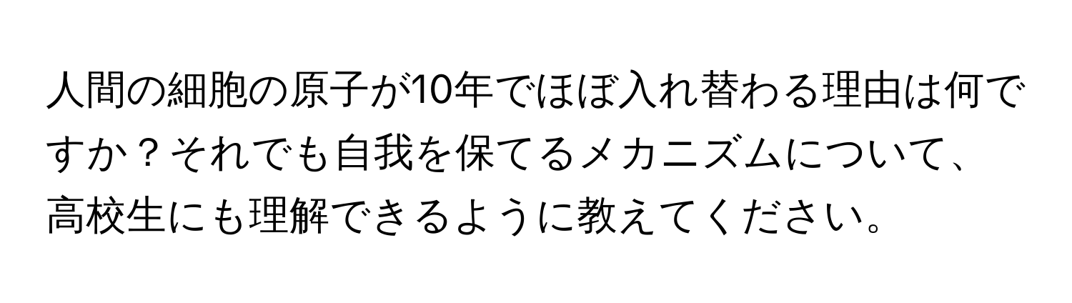 人間の細胞の原子が10年でほぼ入れ替わる理由は何ですか？それでも自我を保てるメカニズムについて、高校生にも理解できるように教えてください。