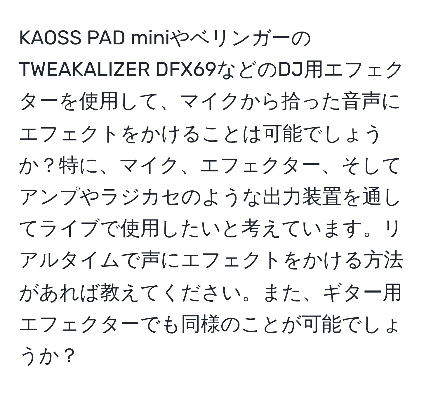 KAOSS PAD miniやベリンガーのTWEAKALIZER DFX69などのDJ用エフェクターを使用して、マイクから拾った音声にエフェクトをかけることは可能でしょうか？特に、マイク、エフェクター、そしてアンプやラジカセのような出力装置を通してライブで使用したいと考えています。リアルタイムで声にエフェクトをかける方法があれば教えてください。また、ギター用エフェクターでも同様のことが可能でしょうか？