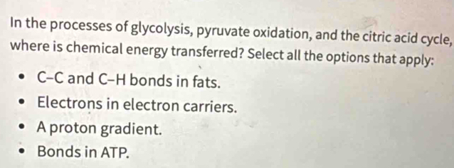 In the processes of glycolysis, pyruvate oxidation, and the citric acid cycle,
where is chemical energy transferred? Select all the options that apply:
C-C and C-H bonds in fats.
Electrons in electron carriers.
A proton gradient.
Bonds in ATP.