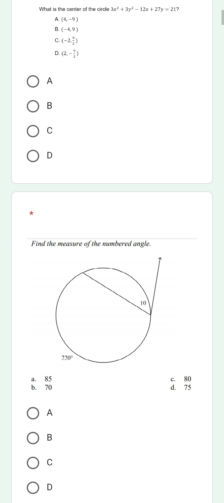 What is the center of the circle 3x^2+3y^2-12x+27y=21 ?
(4,-9)
B. (-4,9)
C. (-2, 9/2 )
D. (2,- 9/2 )
A
B
C
D
*
Find the measure of the numbered angle.
a. 85 c. 80
b. 70 d. 75
A
B
C
D