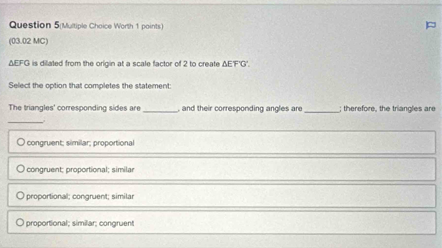 Question 5(Multiple Choice Worth 1 points)
(03.02 MC)
△ EFG is dilated from the origin at a scale factor of 2 to create △ E'F'G'. 
Select the option that completes the statement:
The triangles' corresponding sides are _, and their corresponding angles are _; therefore, the triangles are
_
congruent; similar; proportional
congruent; proportional; similar
proportional; congruent; similar
proportional; similar; congruent