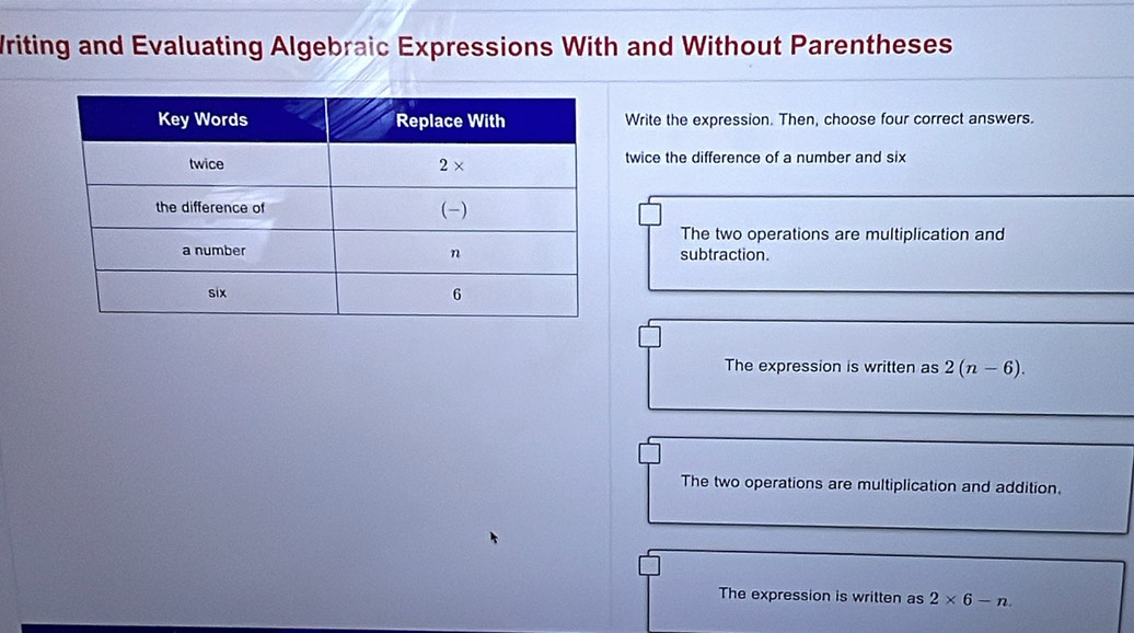 Writing and Evaluating Algebraic Expressions With and Without Parentheses
Write the expression. Then, choose four correct answers.
twice the difference of a number and six
The two operations are multiplication and
subtraction.
The expression is written as 2(n-6).
The two operations are multiplication and addition.
The expression is written as 2* 6-n.