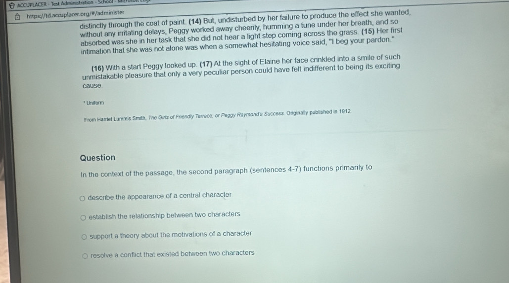 ACCUPLACER - Test Administration - School - MIE
https://td.accuplacer.org/#/administer
distinctly through the coat of paint. (14) But, undisturbed by her failure to produce the effect she wanted,
without any irritating delays, Peggy worked away cheerily, humming a tune under her breath, and so
absorbed was she in her task that she did not hear a light step coming across the grass. (15) Her first
intimation that she was not alone was when a somewhat hesitating voice said, "I beg your pardon."
(16) With a start Peggy looked up. (17) At the sight of Elaine her face crinkled into a smile of such
unmistakable pleasure that only a very peculiar person could have felt indifferent to being its exciting
cause.
* Uniform
From Harriet Lummis Smith, The Girls of Friendly Terrace; or Peggy Raymond's Success. Originally published in 1912
Question
In the context of the passage, the second paragraph (sentences 4-7) functions primarily to
describe the appearance of a central character
establish the relationship between two characters
support a theory about the motivations of a character
resolve a conflict that existed between two characters