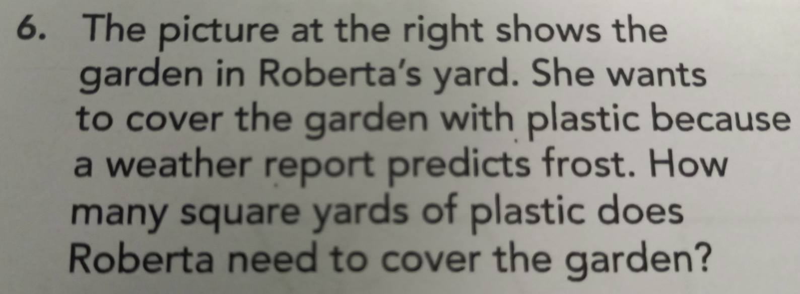 The picture at the right shows the 
garden in Roberta's yard. She wants 
to cover the garden with plastic because 
a weather report predicts frost. How 
many square yards of plastic does 
Roberta need to cover the garden?