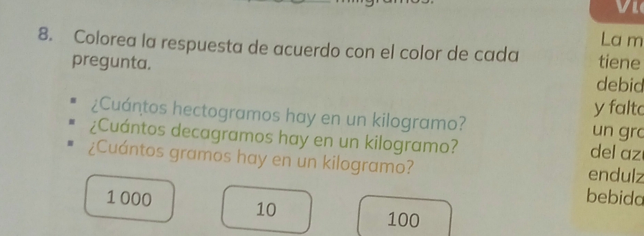 Vle 
La m 
8. Colorea la respuesta de acuerdo con el color de cada 
tiene 
pregunta. debid 
y falto 
¿Cuántos hectogramos hay en un kilogramo? 
un gr 
¿Cuántos decagramos hay en un kilogramo? del az 
¿Cuántos gramos hay en un kilogramo? endulz
1 000 bebida
10
100