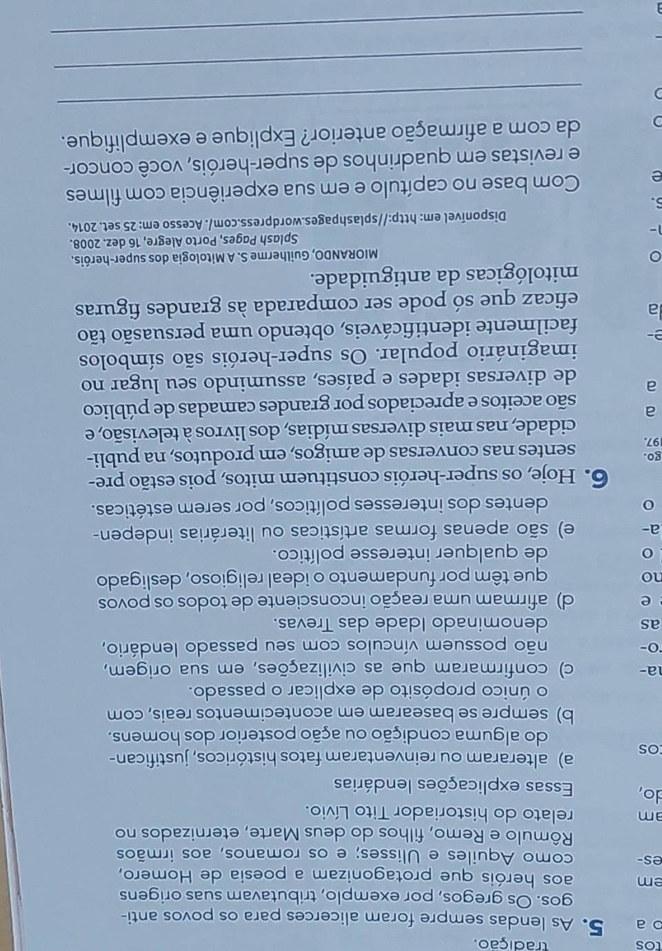 tos tradição.
o a 5. As lendas sempre foram alicerces para os povos anti-
gos. Os gregos, por exemplo, tributavam suas origens
em aos heróis que protagonizam a poesia de Homero,
es- como Aquiles e Ulisses; e os romanos, aos irmãos
Rômulo e Remo, filhos do deus Marte, eternizados no
am relato do historiador Tito Lívio.
do, Essas explicações lendárias
os a) alteraram ou reinventaram fatos históricos, justifican-
do alguma condição ou ação posterior dos homens.
b) sempre se basearam em acontecimentos reais, com
o único propósito de explicar o passado.
a- c) confirmaram que as civilizações, em sua origem,
O-
não possuem vínculos com seu passado lendário,
as denominado Idade das Trevas.
e d) afirmam uma reação inconsciente de todos os povos
no
que têm por fundamento o ideal religioso, desligado
de qualquer interesse político.
a- e) são apenas formas artísticas ou literárias indepen-
dentes dos interesses políticos, por serem estéticas.
6. Hoje, os super-heróis constituem mitos, pois estão pre-
go.
97. sentes nas conversas de amigos, em produtos, na publi-
cidade, nas mais diversas mídias, dos livros à televisão, e
a são aceitos e apreciados por grandes camadas de público
a de diversas idades e países, assumindo seu lugar no
imaginário popular. Os super-heróis são símbolos
D facilmente identificáveis, obtendo uma persuasão tão
a
eficaz que só pode ser comparada às grandes figuras
mitológicas da antiguidade.
。  MIORANDO, Guilherme S. A Mitologia dos super-heróis.
1- Splash Pages, Porto Alegre, 16 dez. 2008.
Disponível em: http://splashpages.wordpress.com/. Acesso em: 25 set. 2014.
6.
e Com base no capítulo e em sua experiência com filmes
e revistas em quadrinhos de super-heróis, você concor-
_
) da com a afirmação anterior? Explique e exemplifique.
_
_