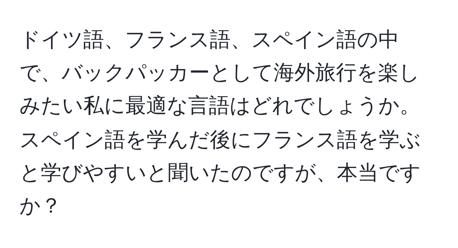 ドイツ語、フランス語、スペイン語の中で、バックパッカーとして海外旅行を楽しみたい私に最適な言語はどれでしょうか。スペイン語を学んだ後にフランス語を学ぶと学びやすいと聞いたのですが、本当ですか？