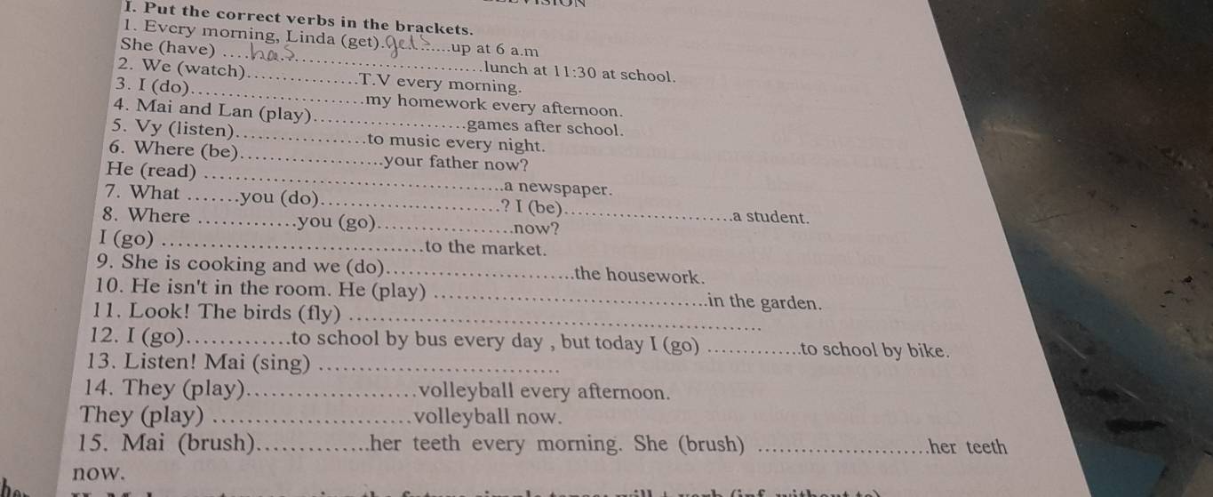 Put the correct verbs in the brackets. 
1. Every morning, Linda (get) .up at 6 a.m 
She (have) .. _lunch at 11:30 at school. 
2. We (watch)_ T.V every morning. 
3. I (do) .._ my homework every afternoon. 
4. Mai and Lan (play)_ games after school. 
5. Vy (listen) _to music every night. 
6. Where (be)_ your father now? 
He (read) .. a newspaper. 
7. What .. …you (do)_ ? I (be)_ a student. 
8. Where .. ..you (go)_ 
.now? 
I (go) _to the market. 
9. She is cooking and we (do)_ the housework. 
10. He isn't in the room. He (play) _in the garden. 
11. Look! The birds (fly)_ 
12. I (go) _to school by bus every day , but today I (go) _to school by bike. 
13. Listen! Mai (sing)_ 
14. They (play) _volleyball every afternoon. 
They (play) ._ volleyball now. 
15. Mai (brush) _her teeth every morning. She (brush) _her teeth 
now.