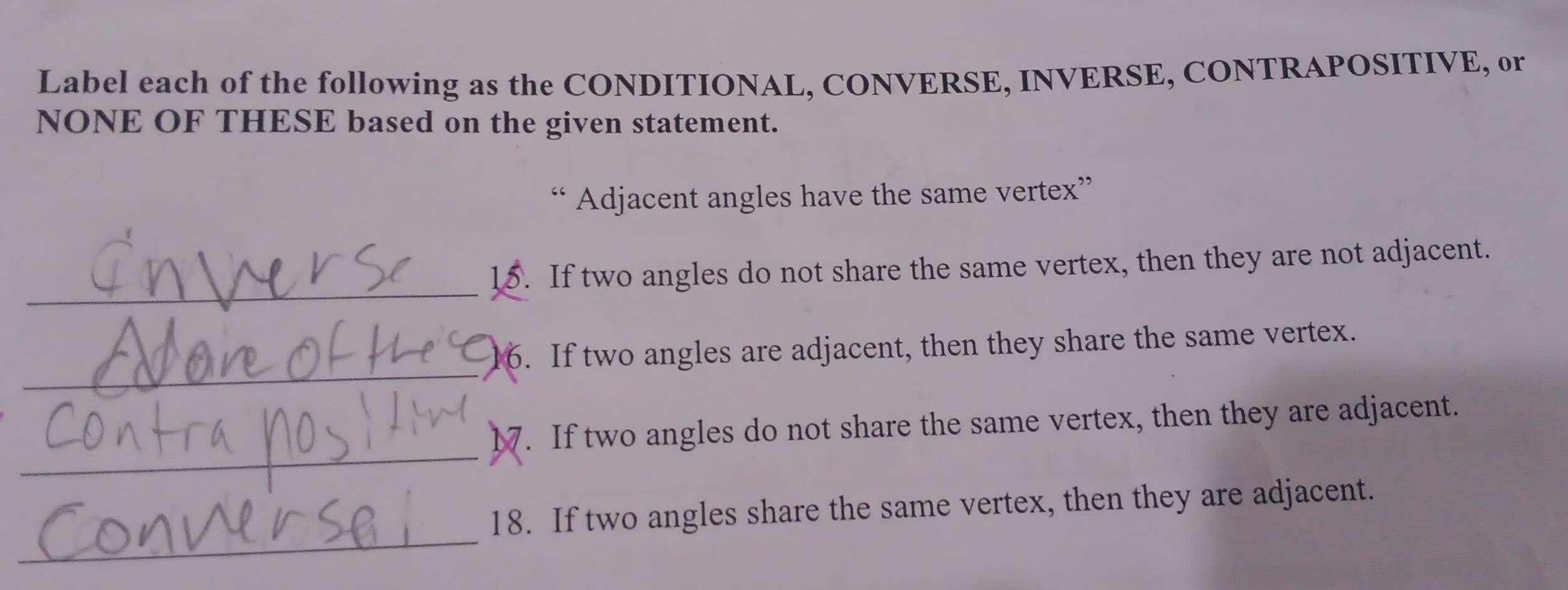 Label each of the following as the CONDITIONAL, CONVERSE, INVERSE, CONTRAPOSITIVE, or 
NONE OF THESE based on the given statement. 
“ Adjacent angles have the same vertex” 
_15. If two angles do not share the same vertex, then they are not adjacent. 
_ 
6. If two angles are adjacent, then they share the same vertex. 
_17. If two angles do not share the same vertex, then they are adjacent. 
_ 
18. If two angles share the same vertex, then they are adjacent.