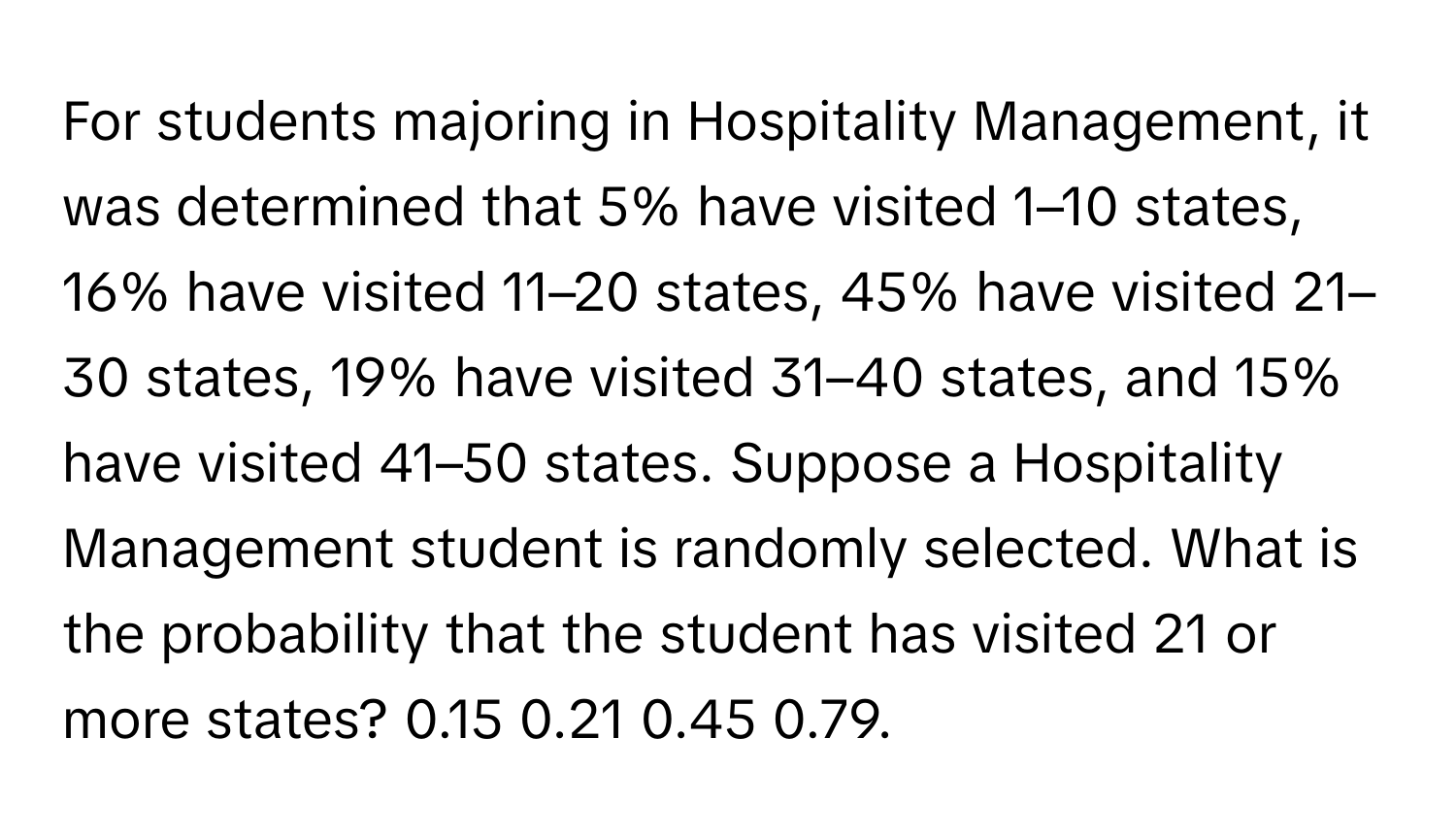 For students majoring in Hospitality Management, it was determined that 5% have visited 1–10 states, 16% have visited 11–20 states, 45% have visited 21–30 states, 19% have visited 31–40 states, and 15% have visited 41–50 states. Suppose a Hospitality Management student is randomly selected. What is the probability that the student has visited 21 or more states? 0.15 0.21 0.45 0.79.