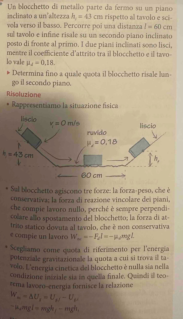 Un blocchetto di metallo parte da fermo su un piano
inclinato a un’altezza h_i=43cm rispetto al tavolo e sci-
vola verso il basso. Percorre poi una distanza l=60cm
sul tavolo e infine risale su un secondo piano inclinato
posto di fronte al primo. I due piani inclinati sono lisci,
mentre il coefficiente d’attrito tra il blocchetto e il tavo-
lo vale mu _d=0,18.
Determina fino a quale quota il blocchetto risale lun-
go il secondo piano.
Risoluzione
Rappresentiamo la situazione fisica
h_1=43cm
Sul blocchetto agiscono tre forze: la forza-peso, che è
conservativa; la forza di reazione vincolare dei piani,
che compie lavoro nullo, perché è sempre perpendi-
colare allo spostamento del blocchetto; la forza di at-
trito statico dovuta al tavolo, che è non conservativa
e compie un lavoro W_ac=-F_dl=-mu _dmgl.
Scegliamo come quota di riferimento per l’energia
potenziale gravitazionale la quota a cui si trova il ta-
volo. L’energia cinetica del blocchetto è nulla sia nella
condizione iniziale sia in quella finale. Quindi il teo-
rema lavoro-energia fornisce la relazione
W_ac=△ U_g=U_gsqrt()-U_g.i
-mu _dmgl=mgh_f-mgh_1