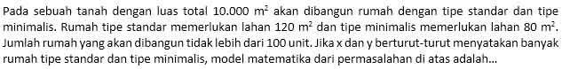 Pada sebuah tanah dengan luas total 10.000m^2 akan dibangun rumah dengan tipe standar dan tipe 
minimalis. Rumah tipe standar memerlukan lahan 120m^2 dan tipe minimalis memerlukan lahan 80m^2. 
Jumlah rumah yang akan dibangun tidak lebih dari 100 unit. Jika x dan y berturut-turut menyatakan banyak 
rumah tipe standar dan tipe minimalis, model matematika dari permasalahan di atas adalah...