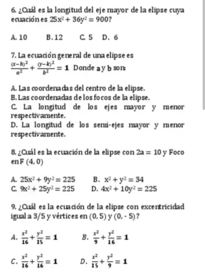 ¿Cuál es la longitud del eje mayor de la elipse cuya
ecuación es 25x^2+36y^2=900 ?
A. 10 B. 12 C. 5 D. 6
7. La ecuación general de una elipse es
frac (x-h)^2a^2+frac (y-k)^2b^2=1 Donde a y b son:
A. Las coordenadas del centro de la elipse.
B. Las coordenadas de los focos de la elipse.
C. La longitud de los ejes mayor y menor
respectivamente.
D. La longitud de los semi-ejes mayor y menor
respectivamente.
8. ¿Cuál es la ecuación de la elipse con 2a=10 y Foco
enF(4,0)
A. 25x^2+9y^2=225 B. x^2+y^2=34
C. 9x^2+25y^2=225 D. 4x^2+10y^2=225
9. ¿Cuál es la ecuación de la elipse con excentricidad
igual a 3/5 y vértices en (0,5) y (0,-5) ?
A.  x^2/16 + y^2/15 =1 B.  x^2/9 + y^2/16 =1
C.  x^2/16 + y^2/16 =1 D.  x^2/15 + y^2/9 =1