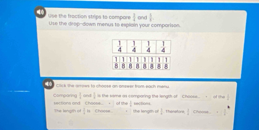 ) Use the fraction strips to compare  2/4  and  5/8 .
Use the drop-down menus to explain your comparison.
[3) Click the arrows to choose an answer from each menu.
Comparing  2/4  and  5/8  is the same as comparing the length of Choose... of the  1/4 
sections and Choose... of the  3/8  sections.
The length of  3/4  is Choose... the length of  3/a . Therefore.  2/4  Choose..  5/8 