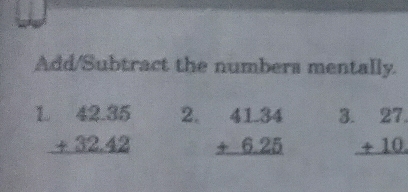 Add/Subtract the numbers mentally.
1 beginarrayr 42.35 +32.42 hline endarray 2. beginarrayr 41.34 +6.25 hline endarray 3 beginarrayr 27 +10 hline endarray