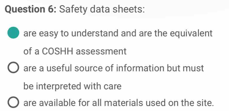 Safety data sheets:
are easy to understand and are the equivalent
of a COSHH assessment
are a useful source of information but must
be interpreted with care
are available for all materials used on the site.