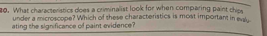 What characteristics does a criminalist look for when comparing paint chips 
under a microscope? Which of these characteristics is most important in evalu- 
ating the significance of paint evidence?