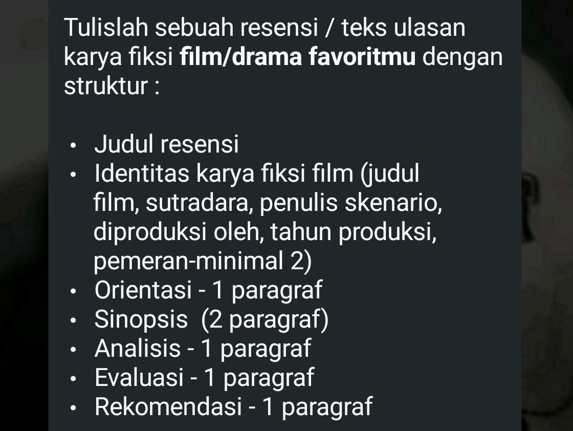 Tulislah sebuah resensi / teks ulasan 
karya fiksi film/drama favoritmu dengan 
struktur : 
Judul resensi 
Identitas karya fıksi film (judul 
film, sutradara, penulis skenario, 
diproduksi oleh, tahun produksi, 
pemeran-minimal 2) 
Orientasi - 1 paragraf 
Sinopsis (2 paragraf) 
Analisis - 1 paragraf 
Evaluasi - 1 paragraf 
Rekomendasi - 1 paragraf