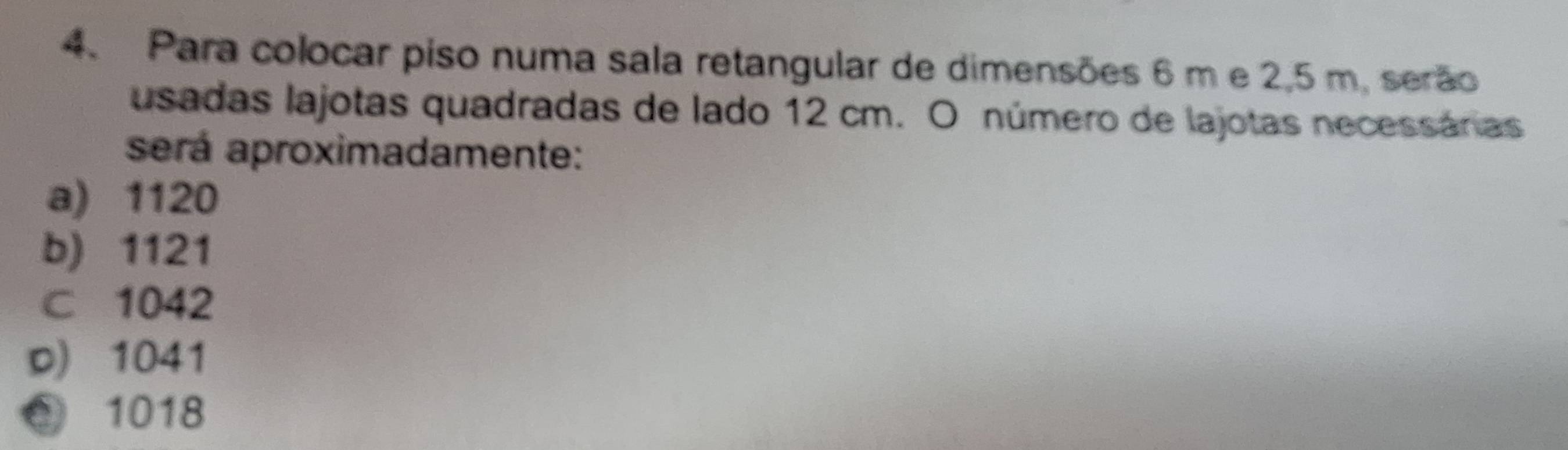 Para colocar piso numa sala retangular de dimensões 6 m e 2,5 m. serão
usadas lajotas quadradas de lado 12 cm. O número de lajotas necessáras
será aproximadamente:
a) 1120
b) 1121
c 1042
D) 1041
② 1018