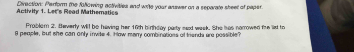 Direction: Perform the following activities and write your answer on a separate sheet of paper. 
Activity 1. Let's Read Mathematics 
Problem 2. Beverly will be having her 16th birthday party next week. She has narrowed the list to
9 people, but she can only invite 4. How many combinations of friends are possible?