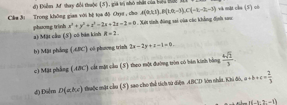 d) Điểm M thay đổi thuộc (S), giá trị nhỏ nhật của biểu thức DFB 
Câu 3: Trong không gian với hệ tọa độ Oxyz , cho A(0;1;1), B(1;0;-3), C(-1;-2;-3) và mặt cầu (S) có
phương trình x^2+y^2+z^2-2x+2z-2=0. Xét tính đúng sai của các khẳng định sau:
a) Mặt cầu (S) có bán kính R=2.
b) Mặt phẳng (ABC) có phương trình 2x-2y+z-1=0.
c) Mặt phẳng (ABC) cắt mặt cầu (S) theo một đường tròn có bán kính bằng  4sqrt(2)/3 .
d) Điểm D(a;b;c) thuộc mặt cầu (S) sao cho thể tích tứ diện ABCD lớn nhất. Khi đó, a+b+c= 2/3 
điểm I(-1:2:-1)